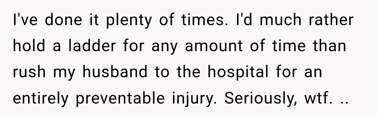 I've done it plenty of times. I'd much rather hold a ladder for any amount of time than rush my husband to the hospital for an entirely preventable injury. Seriously,...