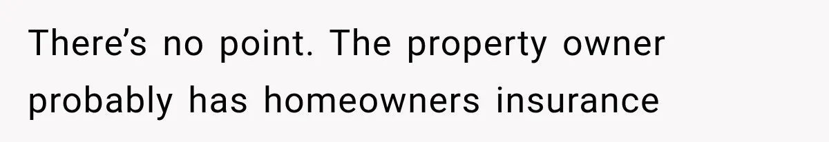 There’s no point. The property owner probably has homeowners insurance