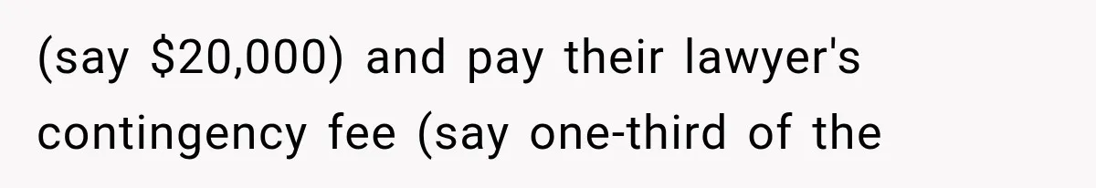 (say $20,000) and pay their lawyer's contingency fee (say one-third of the