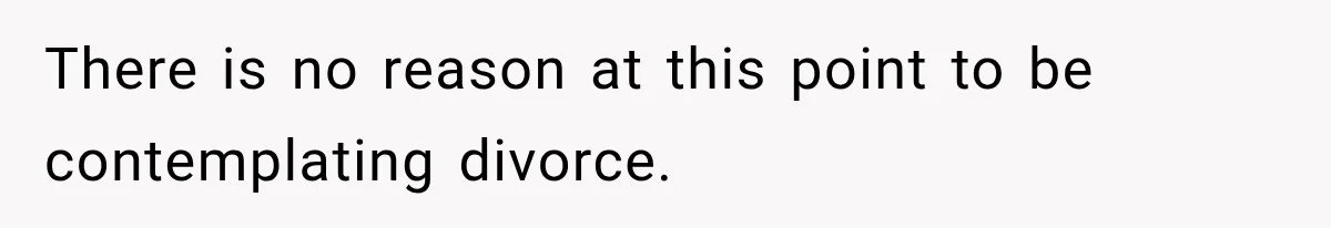 There is no reason at this point to be contemplating divorce.