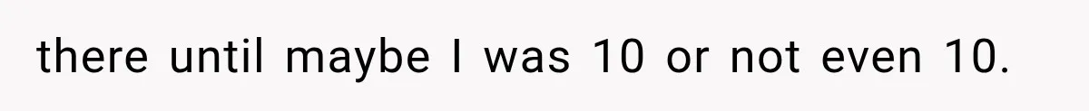 there until maybe I was 10 or not even 10.