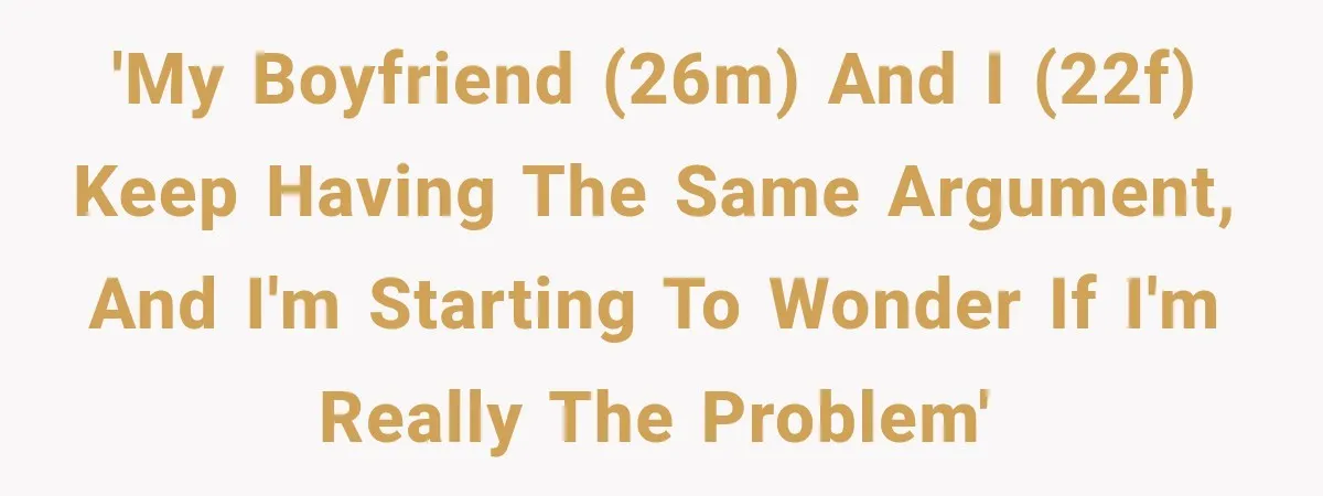 'My boyfriend (26M) and I (22F) keep having the same argument, and I'm starting to wonder if I'm really the problem'