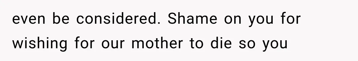 even be considered. Shame on you for wishing for our mother to die so you