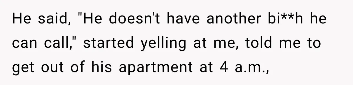 He said, "He doesn't have another bi**h he can call," started yelling at me, told me to get out of his apartment at 4 a.m.,