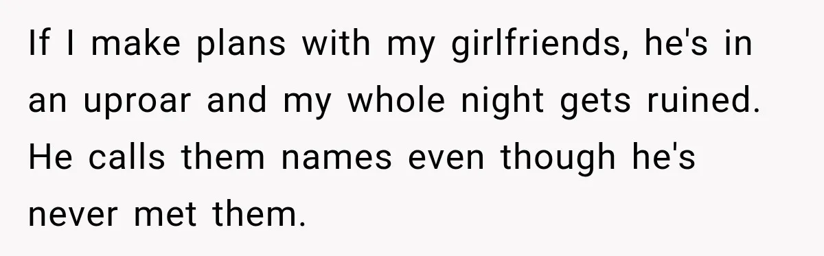 If I make plans with my girlfriends, he's in an uproar and my whole night gets ruined. He calls them names even though he's never met them.