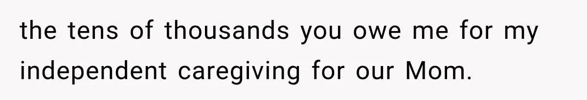 the tens of thousands you owe me for my independent caregiving for our Mom.