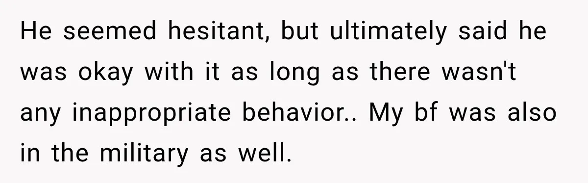 He seemed hesitant, but ultimately said he was okay with it as long as there wasn't any inappropriate behavior.. My bf was also in the military as well.