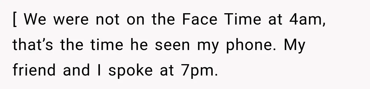 [ We were not on the Face Time at 4am, that’s the time he seen my phone. My friend and I spoke at 7pm.