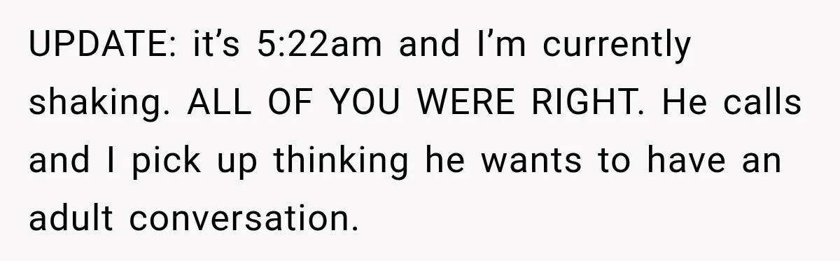 UPDATE: it’s 5:22am and I’m currently shaking. ALL OF YOU WERE RIGHT. He calls and I pick up thinking he wants to have an adult conversation.