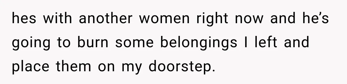 hes with another women right now and he’s going to burn some belongings I left and place them on my doorstep.