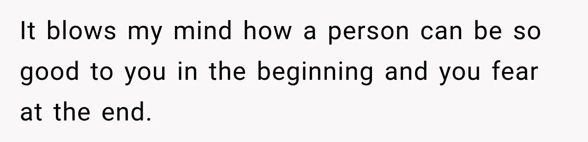 It blows my mind how a person can be so good to you in the beginning and you fear at the end.