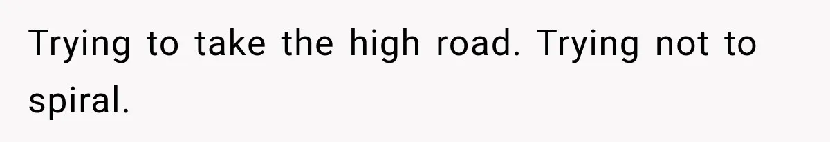 Trying to take the high road. Trying not to spiral.