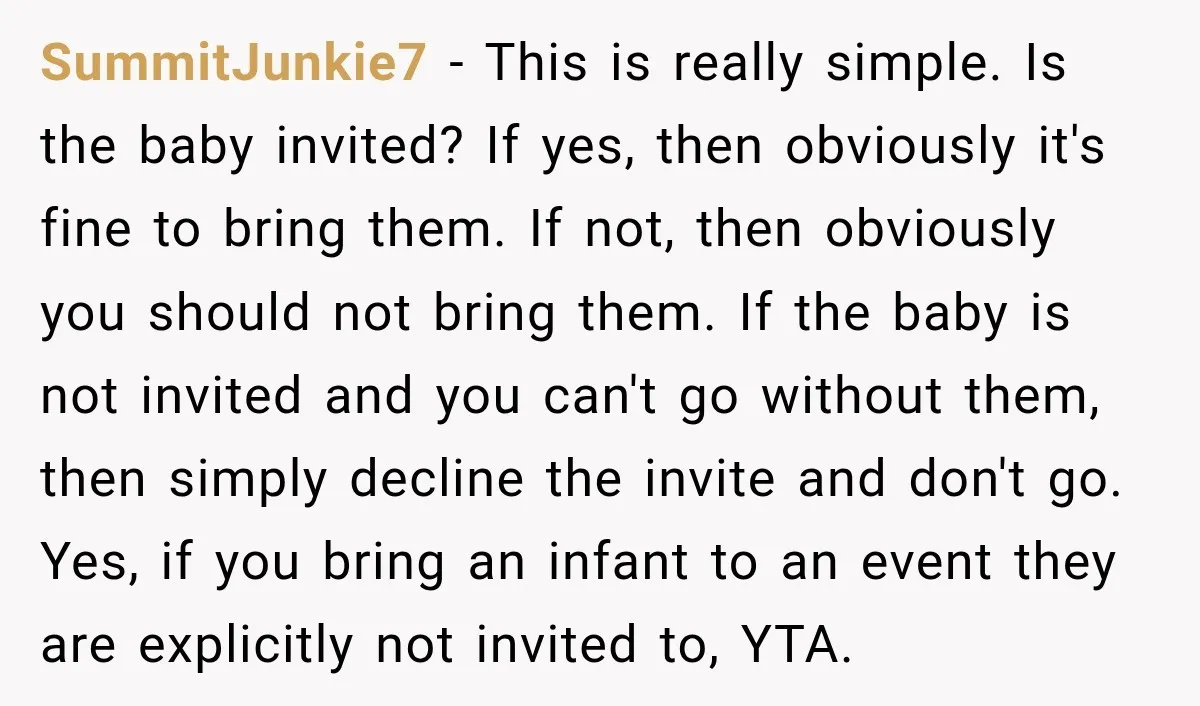 SummitJunkie7 − This is really simple. Is the baby invited? If yes, then obviously it's fine to bring them. If not, then obviously you should not bring them. If the...