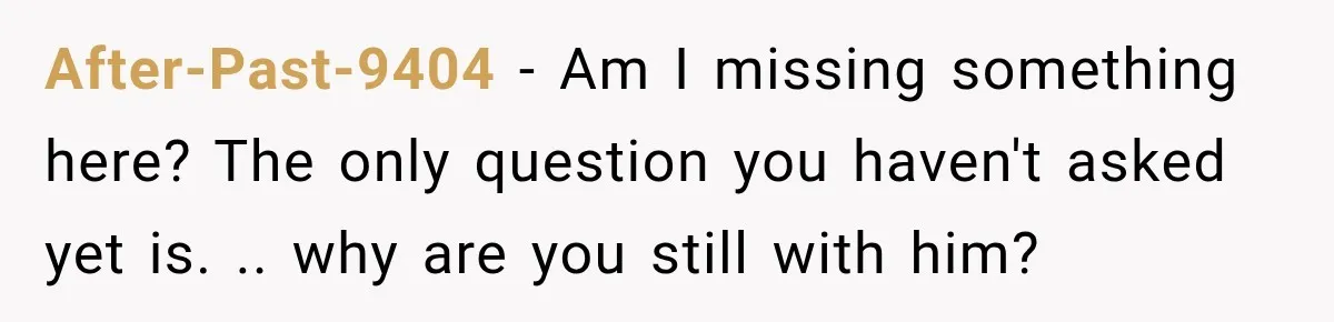 After-Past-9404 − Am I missing something here? The only question you haven't asked yet is. .. why are you still with him?