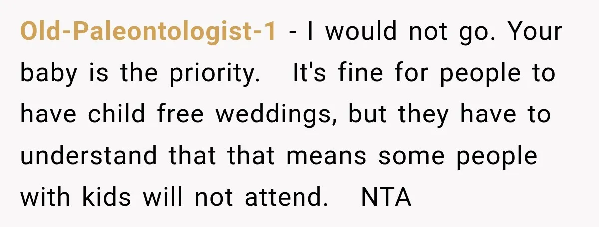 Old-Paleontologist-1 − I would not go. Your baby is the priority. It's fine for people to have child free weddings, but they have to understand that that means some people...