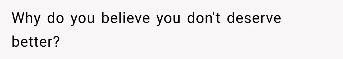 Why do you believe you don't deserve better?