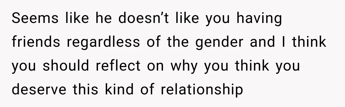 Seems like he doesn’t like you having friends regardless of the gender and I think you should reflect on why you think you deserve this kind of relationship