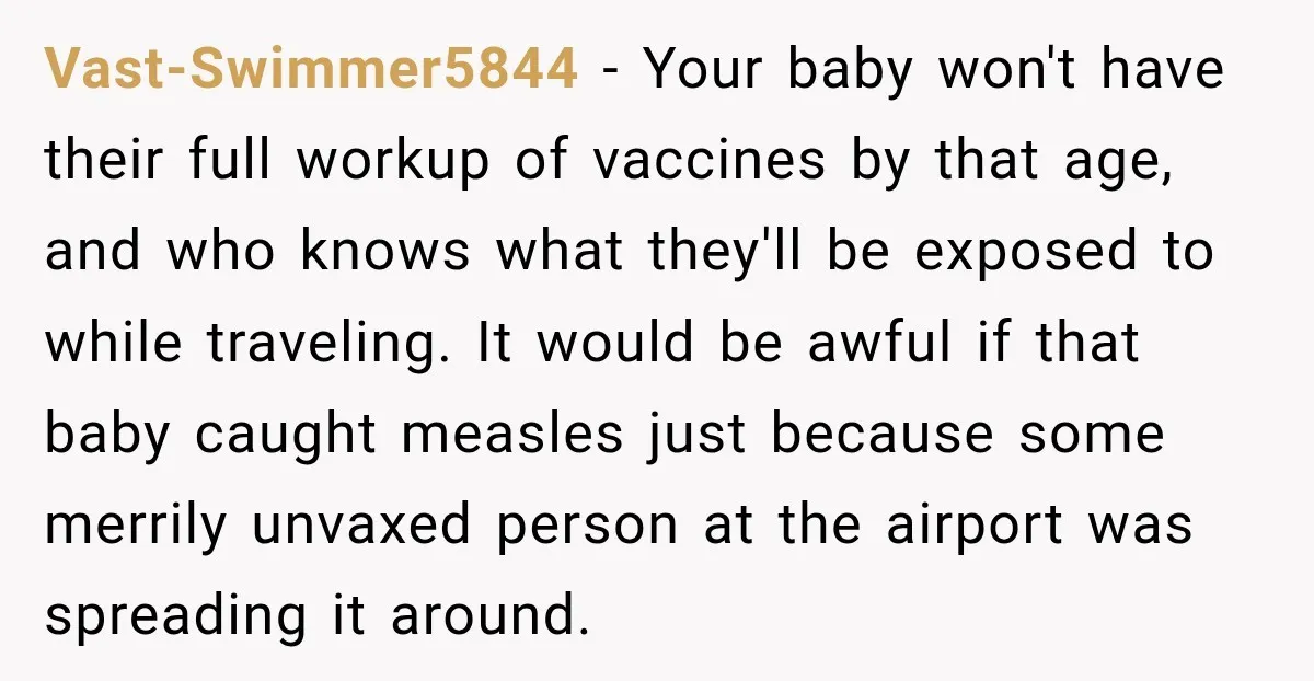Vast-Swimmer5844 − Your baby won't have their full workup of vaccines by that age, and who knows what they'll be exposed to while traveling. It would be awful if that...