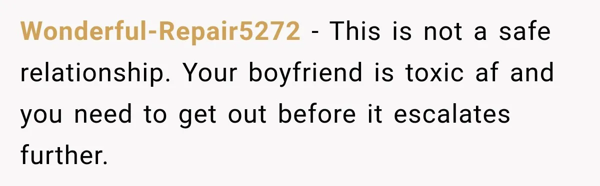 Wonderful-Repair5272 − This is not a safe relationship. Your boyfriend is toxic af and you need to get out before it escalates further.