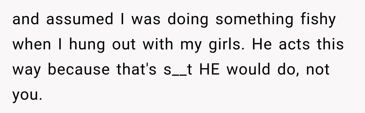 and assumed I was doing something fishy when I hung out with my girls. He acts this way because that's s__t HE would do, not you.