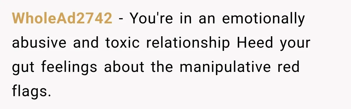 WholeAd2742 − You're in an emotionally abusive and toxic relationship Heed your gut feelings about the manipulative red flags.
