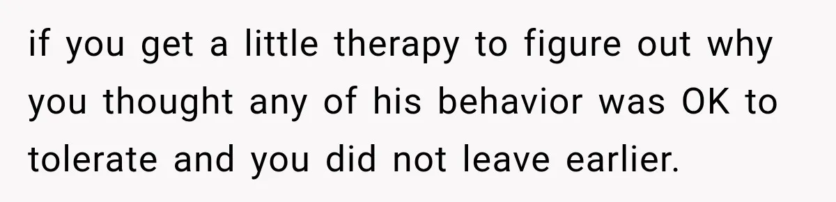 if you get a little therapy to figure out why you thought any of his behavior was OK to tolerate and you did not leave earlier.