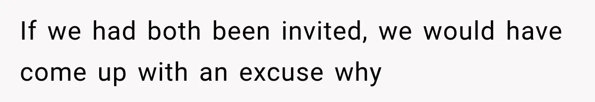 If we had both been invited, we would have come up with an excuse why