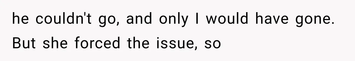 he couldn't go, and only I would have gone. But she forced the issue, so