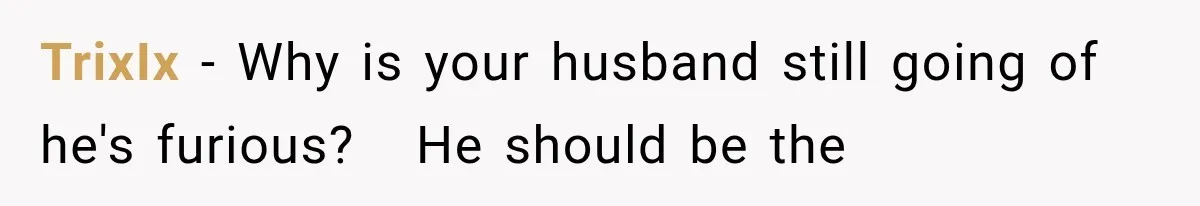 TrixIx − Why is your husband still going of he's furious?   He should be the