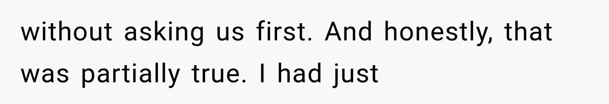 without asking us first. And honestly, that was partially true. I had just