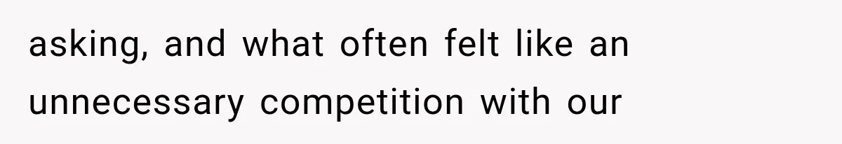 asking, and what often felt like an unnecessary competition with our