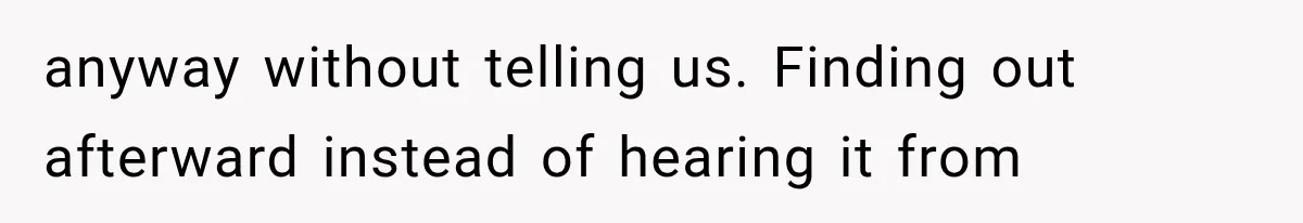 anyway without telling us. Finding out afterward instead of hearing it from