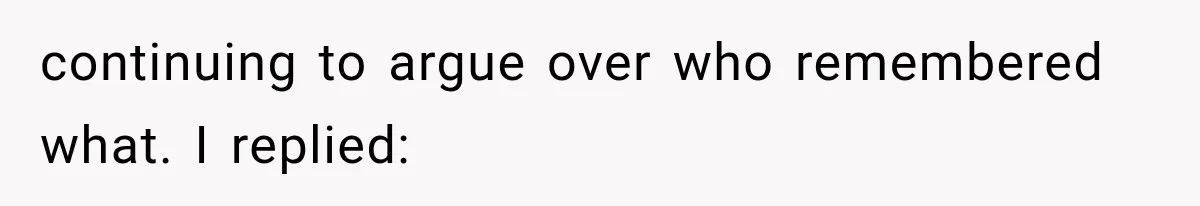 continuing to argue over who remembered what. I replied: