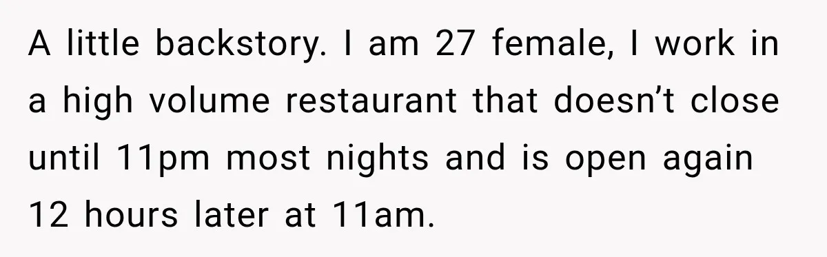 A little backstory. I am 27 female, I work in a high volume restaurant that doesn’t close until 11pm most nights and is open again 12 hours later at 11am.