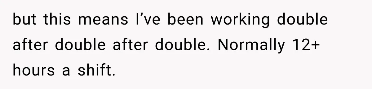 but this means I’ve been working double after double after double. Normally 12+ hours a shift.