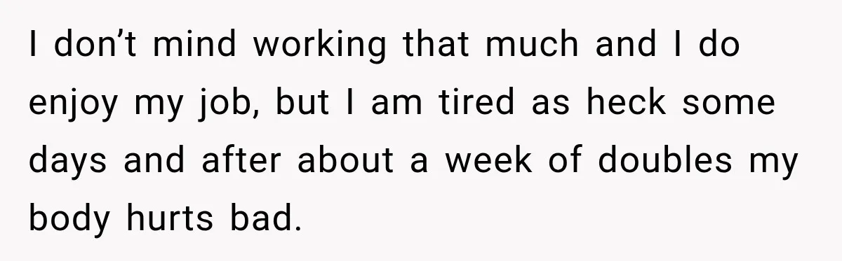 I don’t mind working that much and I do enjoy my job, but I am tired as heck some days and after about a week of doubles my body hurts...