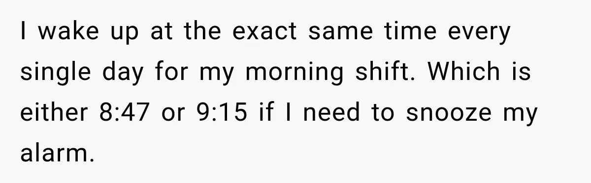 I wake up at the exact same time every single day for my morning shift. Which is either 8:47 or 9:15 if I need to snooze my alarm.