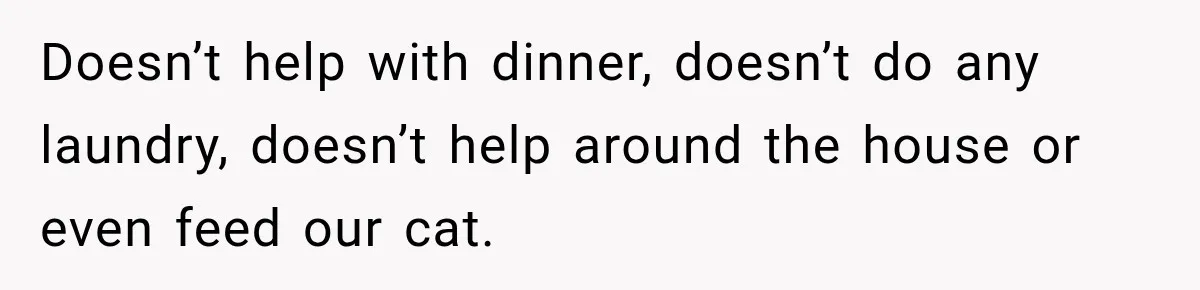 Doesn’t help with dinner, doesn’t do any laundry, doesn’t help around the house or even feed our cat.