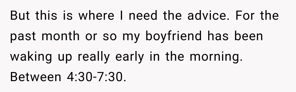 But this is where I need the advice. For the past month or so my boyfriend has been waking up really early in the morning. Between 4:30-7:30.