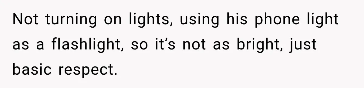 Not turning on lights, using his phone light as a flashlight, so it’s not as bright, just basic respect.