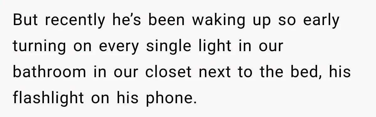 But recently he’s been waking up so early turning on every single light in our bathroom in our closet next to the bed, his flashlight on his phone.