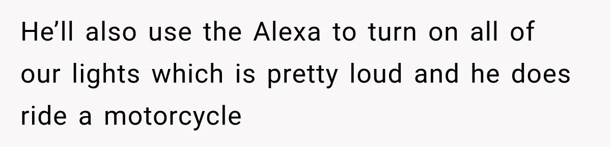 He’ll also use the Alexa to turn on all of our lights which is pretty loud and he does ride a motorcycle