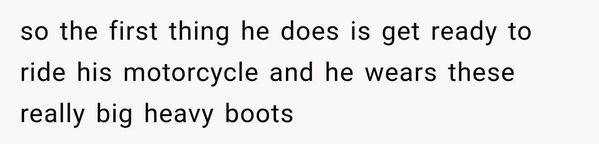 so the first thing he does is get ready to ride his motorcycle and he wears these really big heavy boots