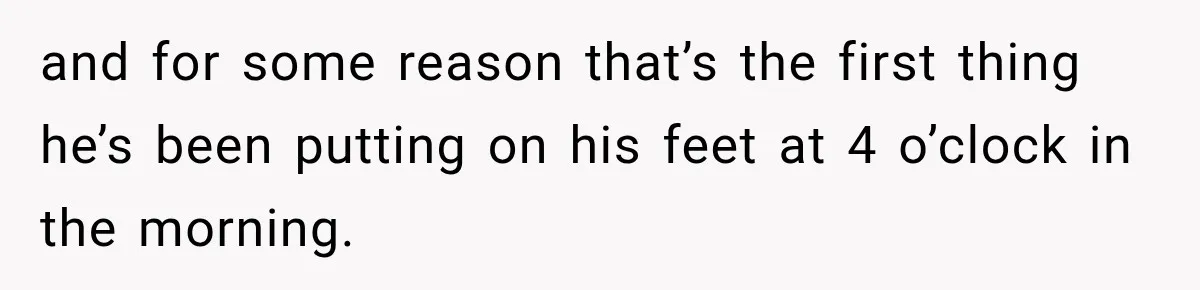 and for some reason that’s the first thing he’s been putting on his feet at 4 o’clock in the morning.