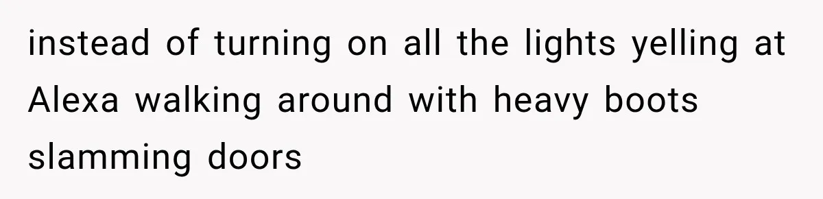 instead of turning on all the lights yelling at Alexa walking around with heavy boots slamming doors