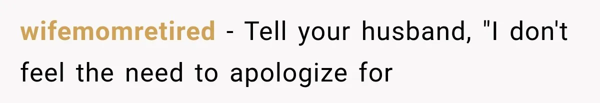 wifemomretired − Tell your husband, "I don't feel the need to apologize for