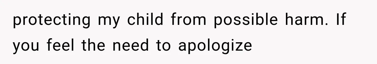 protecting my child from possible harm. If you feel the need to apologize