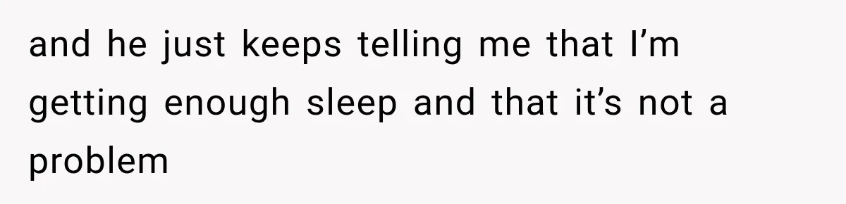 and he just keeps telling me that I’m getting enough sleep and that it’s not a problem