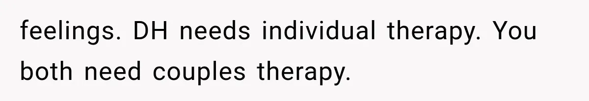 feelings. DH needs individual therapy. You both need couples therapy.