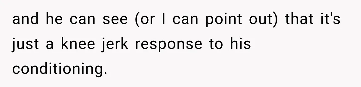 and he can see (or I can point out) that it's just a knee jerk response to his conditioning.